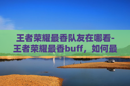 王者荣耀最香队友在哪看-王者荣耀最香buff，如何最大化你的英雄潜力