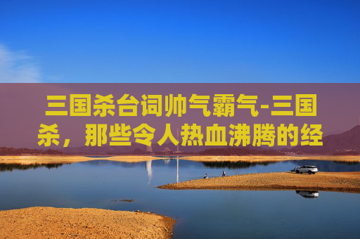 三国杀台词帅气霸气-三国杀，那些令人热血沸腾的经典台词