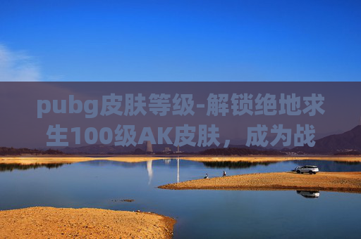 pubg皮肤等级-解锁绝地求生100级AK皮肤，成为战场上的传奇！