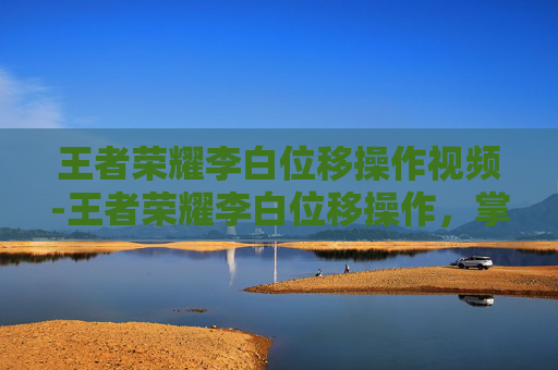 王者荣耀李白位移操作视频-王者荣耀李白位移操作，掌握技巧，成为战场的舞者