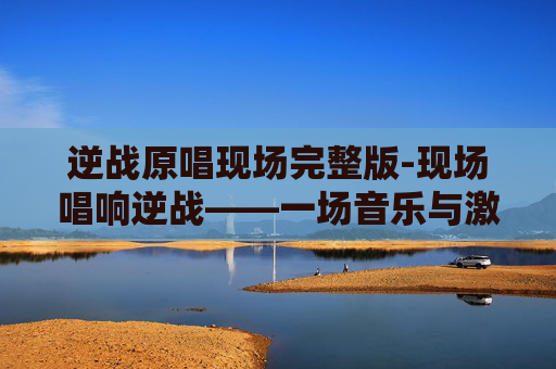 逆战原唱现场完整版-现场唱响逆战——一场音乐与激情的完美融合