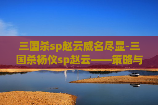 三国杀sp赵云威名尽显-三国杀杨仪sp赵云——策略与技巧的完美结合