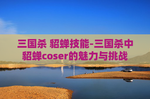 三国杀 貂蝉技能-三国杀中貂蝉coser的魅力与挑战