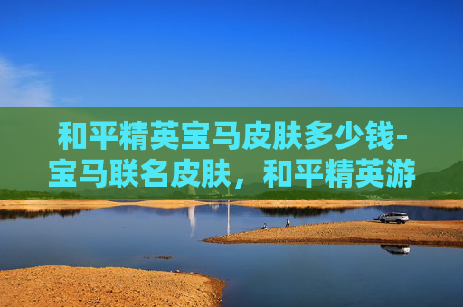 和平精英宝马皮肤多少钱-宝马联名皮肤，和平精英游戏的新潮流
