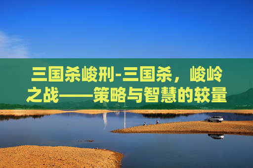 三国杀峻刑-三国杀，峻岭之战——策略与智慧的较量