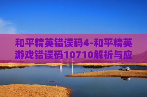 和平精英错误码4-和平精英游戏错误码10710解析与应对策略