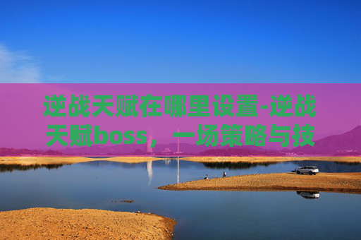 逆战天赋在哪里设置-逆战天赋boss，一场策略与技巧的较量
