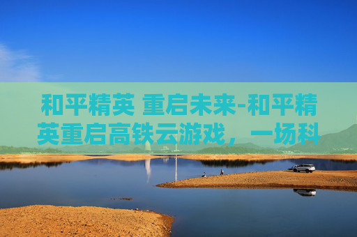和平精英 重启未来-和平精英重启高铁云游戏，一场科技与娱乐的完美融合