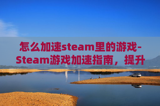 怎么加速steam里的游戏-Steam游戏加速指南，提升游戏体验的秘诀