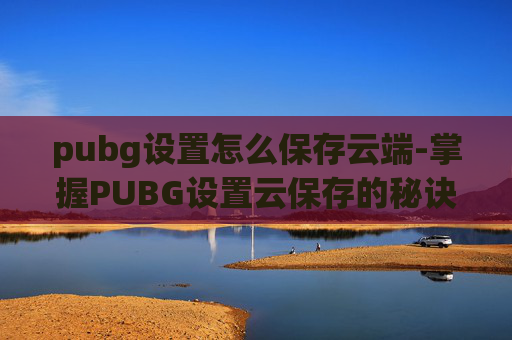 pubg设置怎么保存云端-掌握PUBG设置云保存的秘诀，让你的游戏之旅更加顺畅