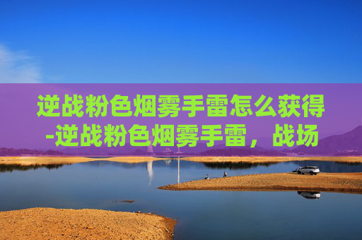 逆战粉色烟雾手雷怎么获得-逆战粉色烟雾手雷，战场上的神秘武器