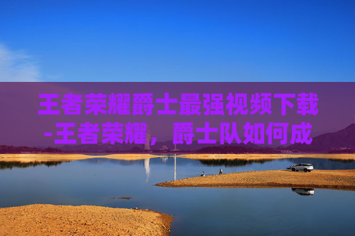 王者荣耀爵士最强视频下载-王者荣耀，爵士队如何成为联盟中的最强战队？
