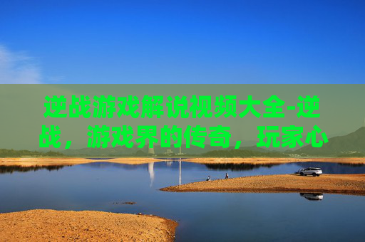 逆战游戏解说视频大全-逆战，游戏界的传奇，玩家心中的信仰