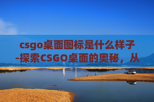 csgo桌面图标是什么样子-探索CSGO桌面的奥秘，从基础设置到高级技巧