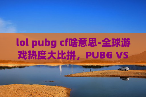 lol pubg cf啥意思-全球游戏热度大比拼，PUBG VS LOL，谁才是最受欢迎的电子竞技游戏？