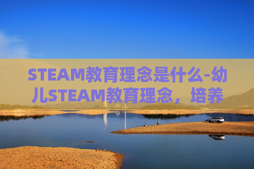 STEAM教育理念是什么-幼儿STEAM教育理念，培养未来创新者