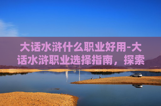 大话水浒什么职业好用-大话水浒职业选择指南，探索各职业的优劣与策略
