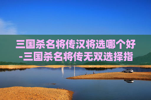 三国杀名将传汉将选哪个好-三国杀名将传无双选择指南