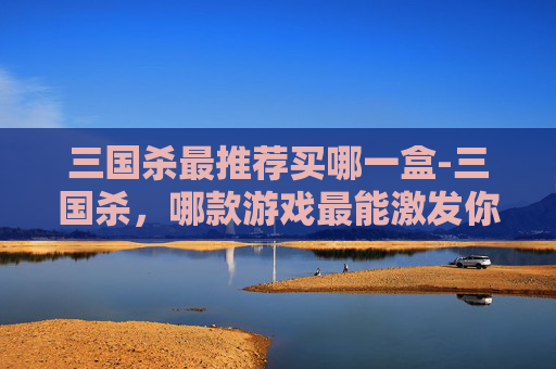 三国杀最推荐买哪一盒-三国杀，哪款游戏最能激发你的策略与激情？