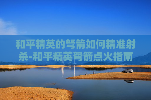 和平精英的弩箭如何精准射杀-和平精英弩箭点火指南