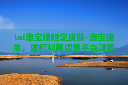 lol淘宝抽限定皮肤-淘宝接单，如何利用淘宝平台赚取额外收入