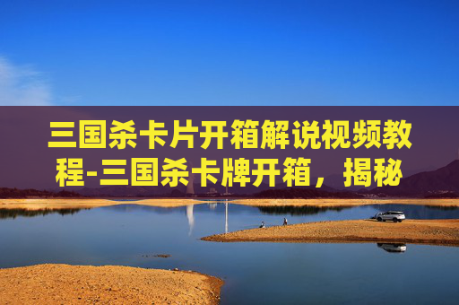 三国杀卡片开箱解说视频教程-三国杀卡牌开箱，揭秘隐藏的惊喜与策略