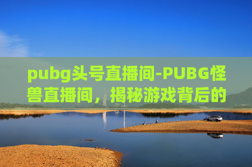 pubg头号直播间-PUBG怪兽直播间，揭秘游戏背后的真实世界