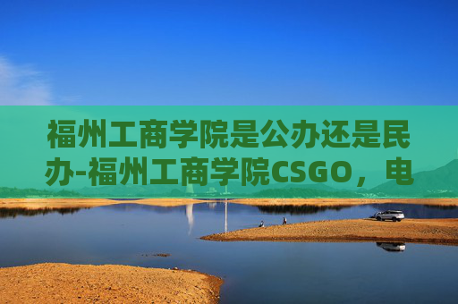 福州工商学院是公办还是民办-福州工商学院CSGO，电子竞技的摇篮