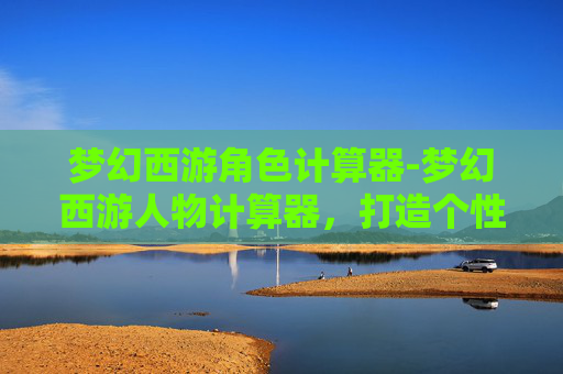 梦幻西游角色计算器-梦幻西游人物计算器,打造个性化角色的秘诀 梦幻西游角色计算器-梦幻西游人物计算器,打造个性化角色的秘诀