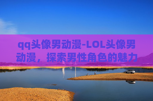 qq头像男动漫-LOL头像男动漫，探索男性角色的魅力与多样性