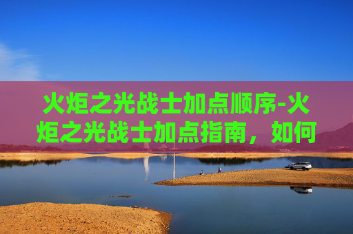 火炬之光战士加点顺序-火炬之光战士加点指南，如何最大化你的战斗力