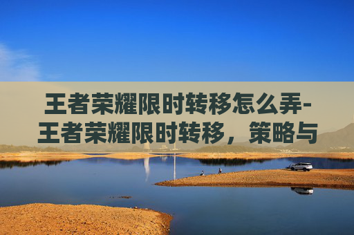 王者荣耀限时转移怎么弄-王者荣耀限时转移，策略与技巧全解析