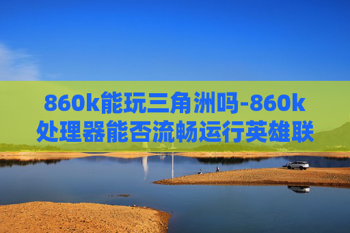 860k能玩三角洲吗-860k处理器能否流畅运行英雄联盟？