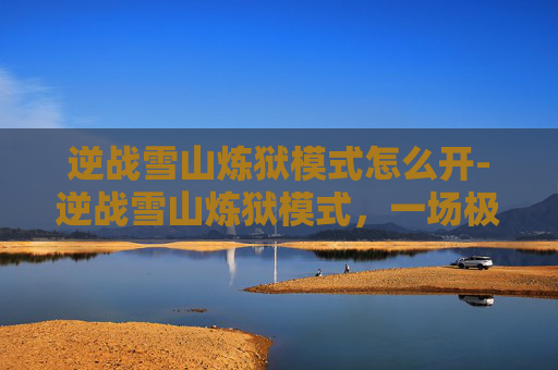 逆战雪山炼狱模式怎么开-逆战雪山炼狱模式，一场极致挑战的冒险之旅