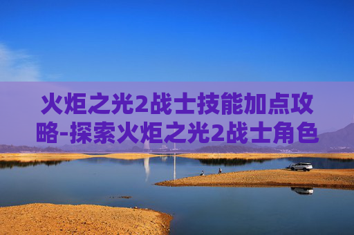 火炬之光2战士技能加点攻略-探索火炬之光2战士角色的深度与魅力