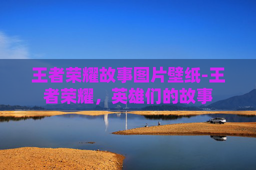 王者荣耀故事图片壁纸-王者荣耀，英雄们的故事
