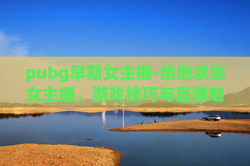pubg早期女主播-绝地求生女主播，游戏技巧与直播魅力