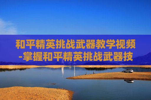 和平精英挑战武器教学视频-掌握和平精英挑战武器技巧，成为战场上的不败王者