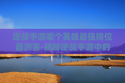 逆战手游哪个英雄最强排位最厉害-揭秘逆战手游中的英雄排行，哪个英雄能成为你的排位首选？