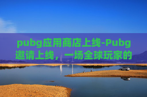 pubg应用商店上线-Pubg邀请上线，一场全球玩家的电竞盛宴即将开启