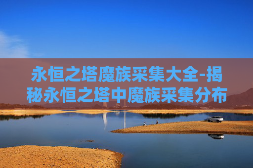 永恒之塔魔族采集大全-揭秘永恒之塔中魔族采集分布图的奥秘