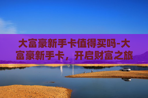 大富豪新手卡值得买吗-大富豪新手卡，开启财富之旅的钥匙