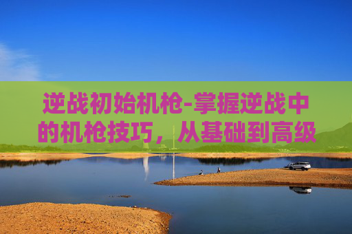 逆战初始机枪-掌握逆战中的机枪技巧，从基础到高级的架设指南