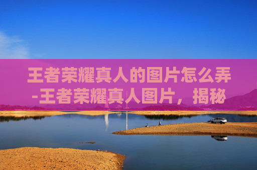 王者荣耀真人的图片怎么弄-王者荣耀真人图片，揭秘游戏背后的真实世界