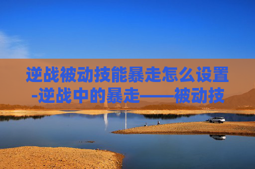 逆战被动技能暴走怎么设置-逆战中的暴走——被动技能的奥秘与实战应用