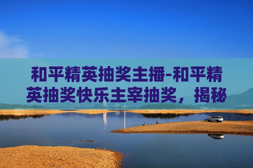 和平精英抽奖主播-和平精英抽奖快乐主宰抽奖，揭秘幸运之神的秘诀