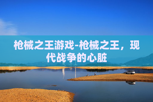 枪械之王游戏-枪械之王,现代战争的心脏 枪械之王游戏-枪械之王,现代战争的心脏