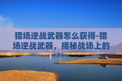 猎场逆战武器怎么获得-猎场逆战武器，揭秘战场上的决胜关键