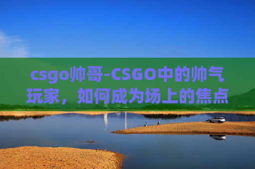 csgo帅哥-CSGO中的帅气玩家，如何成为场上的焦点？