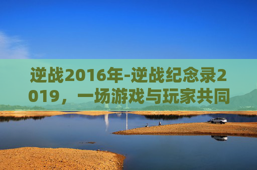 逆战2016年-逆战纪念录2019，一场游戏与玩家共同的记忆